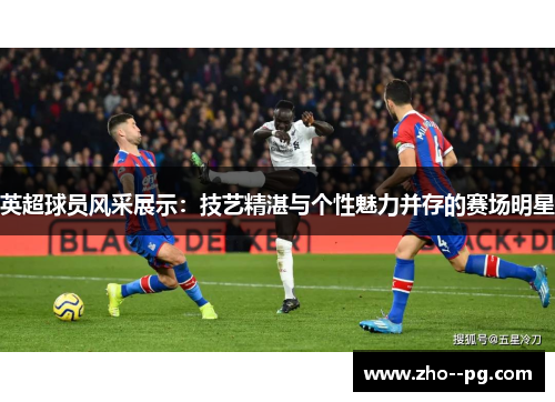 英超球员风采展示：技艺精湛与个性魅力并存的赛场明星