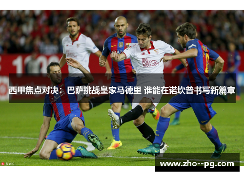 西甲焦点对决：巴萨挑战皇家马德里 谁能在诺坎普书写新篇章