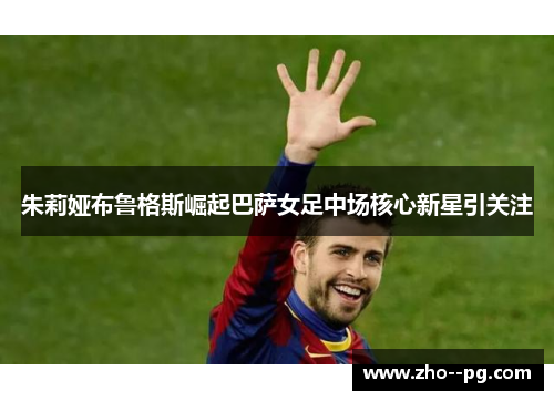 朱莉娅布鲁格斯崛起巴萨女足中场核心新星引关注